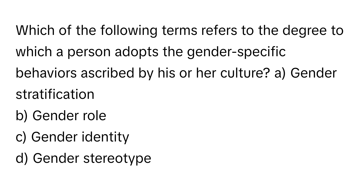 Which of the following terms refers to the degree to which a person adopts the gender-specific behaviors ascribed by his or her culture?  a) Gender stratification
b) Gender role
c) Gender identity
d) Gender stereotype