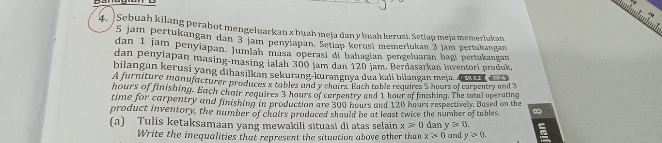 Sebuah kilang perabot mengeluarkan x buah meja dan y buah kerusi. Setiap meja memerlukan
5 jam pertukangan dan 3 jam penyiapan. Setiap kerusi memerlukan 3 jam pertukangan 
dan 1 jam penyiapan. Jumlah masa operasi di bahagian pengeluaran bagi pertukangan 
dan penyiapan masing-masing ialah 300 jam dan 120 jam. Berdasarkan inventori produk 
bilangan kerusi yang dihasilkan sekurang-kurangnya dua kali bilangan meja. ， SK 6.2
A furniture manufacturer produces x tables and y chairs. Each table requires 5 hours of carpentry and 3
hours of finishing. Each chair requires 3 hours of carpentry and 1 hour of finishing. The total operating 
time for carpentry and finishing in production are 300 hours and 120 hours respectively. Based on the 
product inventory, the number of chairs produced should be at least twice the number of tables. ∞ 
(a) Tulis ketaksamaan yang mewakili situasi di atas selain x≥slant 0 dan y≥slant 0. 
Write the inequalities that represent the situation above other than x≥slant 0 and y≥slant 0.