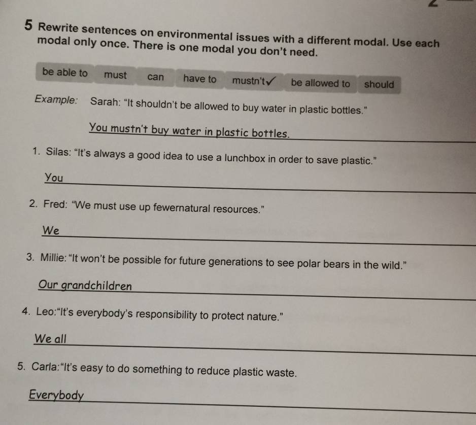 Rewrite sentences on environmental issues with a different modal. Use each
modal only once. There is one modal you don't need.
be able to must can have to mustn't be allowed to should
Example: Sarah: “It shouldn’t be allowed to buy water in plastic bottles.”
You mustn't buy water in plastic bottles.
_
1. Silas: “It’s always a good idea to use a lunchbox in order to save plastic.”
_
You
2. Fred: “We must use up fewernatural resources.”
_
We
3. Millie: “It won’t be possible for future generations to see polar bears in the wild.”
_
Our grandchildren
4. Leo:“It’s everybody’s responsibility to protect nature.”
_
We all
5. Carla:“It’s easy to do something to reduce plastic waste.
_
Everybody