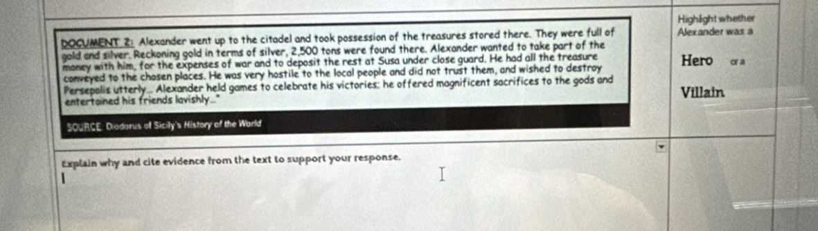 Highlight whether 
DOCUMENT 2 Alexander went up to the citadel and took possession of the treasures stored there. They were full of Alexander was à 
gold and silver. Reckoning gold in terms of silver, 2,500 tons were found there. Alexander wanted to take part of the 
money with him, for the expenses of war and to deposit the rest at Susa under close guard. He had all the treasure Hero oa 
conveyed to the chosen places. He was very hostile to the local people and did not trust them, and wished to destroy 
Persepolis utterly... Alexander held games to celebrate his victories: he offered magnificent sacrifices to the gods and 
entertained his friends lavishly." Villain 
SOURCE: Diadarus of Sicily's History of the World 
Explain why and cite evidence from the text to support your response.