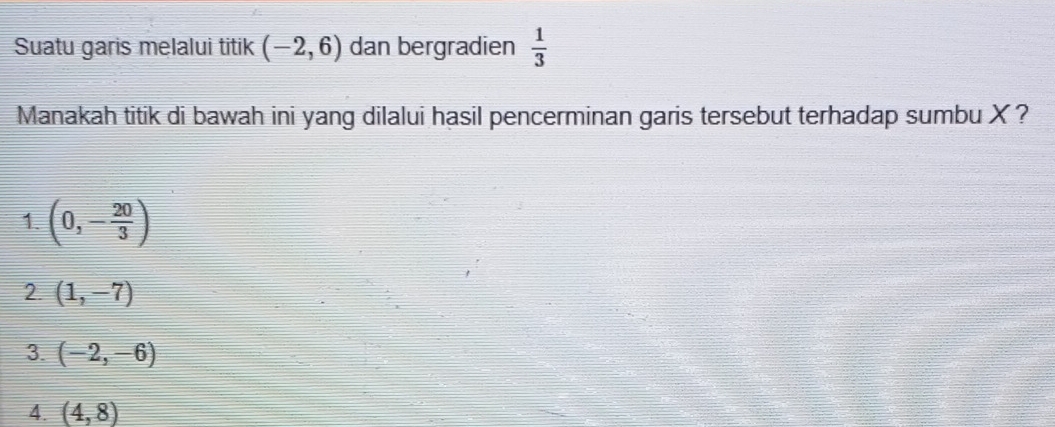 Suatu garis melalui titik (-2,6) dan bergradien  1/3 
Manakah titik di bawah ini yang dilalui hasil pencerminan garis tersebut terhadap sumbu X ?
1. (0,- 20/3 )
2. (1,-7)
3. (-2,-6)
4. (4,8)