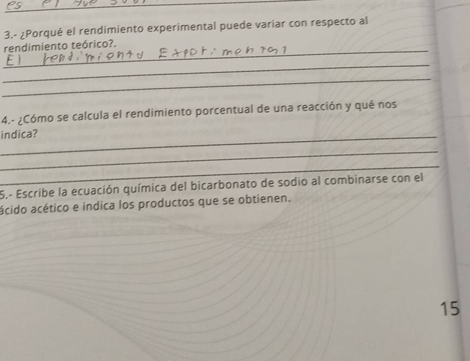 3.- ¿Porqué el rendimiento experimental puede variar con respecto al 
_ 
rendimiento teórico?. 
_ 
_ 
4.- ¿Cómo se calcula el rendimiento porcentual de una reacción y qué nos 
_indica? 
_ 
_ 
5.- Escribe la ecuación química del bicarbonato de sodio al combinarse con el 
acido acético e indica los productos que se obtienen. 
15