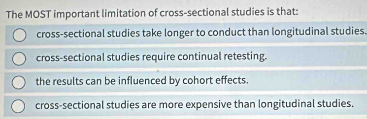 The MOST important limitation of cross-sectional studies is that:
cross-sectional studies take longer to conduct than longitudinal studies.
cross-sectional studies require continual retesting.
the results can be influenced by cohort effects.
cross-sectional studies are more expensive than longitudinal studies.