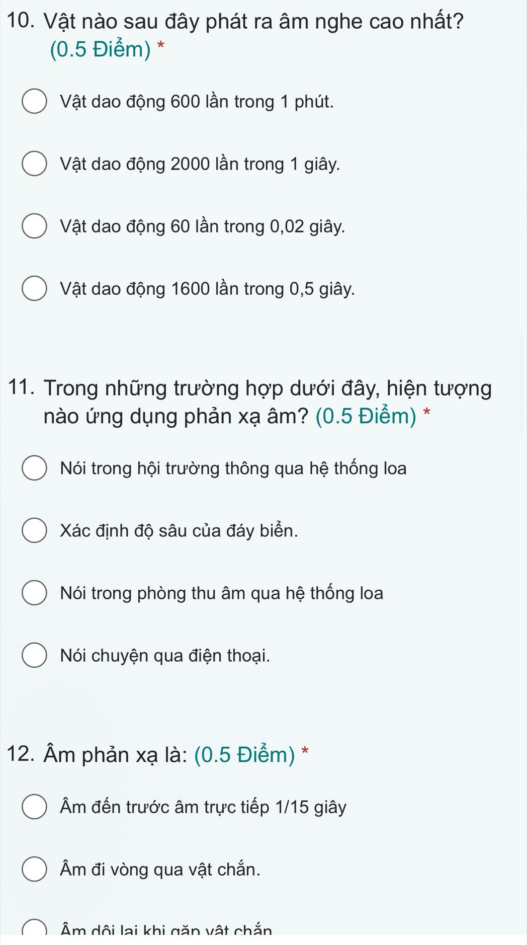 Vật nào sau đây phát ra âm nghe cao nhất?
(0.5 Điểm) *
Vật dao động 600 lần trong 1 phút.
Vật dao động 2000 lần trong 1 giây.
Vật dao động 60 lần trong 0,02 giây.
Vật dao động 1600 lần trong 0,5 giây.
11. Trong những trường hợp dưới đây, hiện tượng
nào ứng dụng phản xạ âm? (0.5 Điểm) *
Nói trong hội trường thông qua hệ thống loa
Xác định độ sâu của đáy biển.
Nói trong phòng thu âm qua hệ thống loa
Nói chuyện qua điện thoại.
12. Âm phản xạ là: (0.5 Điểm) *
Âm đến trước âm trực tiếp 1/15 giây
Âm đi vòng qua vật chắn.
Âm dội lai khi găn vật chắn