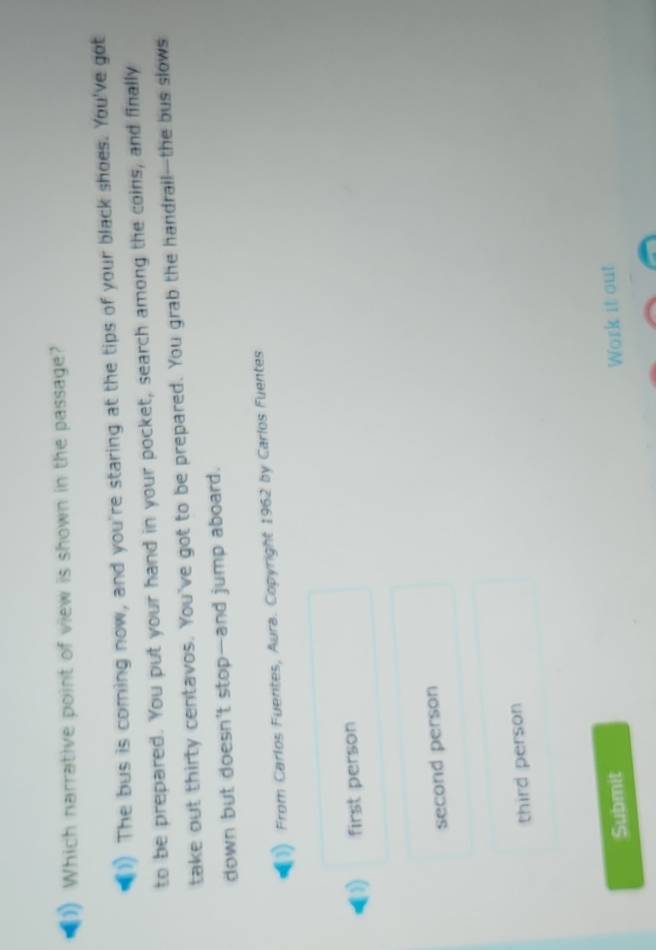 Which narrative point of view is shown in the passage?
The bus is coming now, and you're staring at the tips of your black shoes. You've got
to be prepared. You put your hand in your pocket, search among the coins, and finally
take out thirty centavos. You've got to be prepared. You grab the handrail—-the bus slows
down but doesn't stop-and jump aboard.
From Carlos Fuentes, Aura. Copyright 1962 by Carlos Fuentes
11 first person
second person
third person
Submit
Work it out