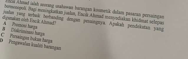 Encık Åhmad ialah seorang usahawan barangan kosmetik dalam pasaran persaingan
bermonopoli. Bagi meningkatkan jualan, Encik Ahmad menyediakan khidmat selepas
digunakan oleh Encik Ahmad?
jualan yang terbaik berbanding dengan pesaingnya. Apakah pendekatan yang
A Promosi harga
B Diskriminasi harga
C Persaingan bukan harga
D Pengawalan kualiti barangan