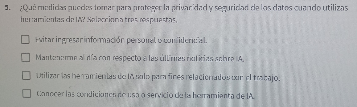 ¿Qué medidas puedes tomar para proteger la privacidad y seguridad de los datos cuando utilizas
herramientas de IA? Selecciona tres respuestas.
Evitar ingresar información personal o confidencial.
Mantenerme al día con respecto a las últimas noticias sobre IA.
Utilizar las herramientas de IA solo para fines relacionados con el trabajo.
Conocer las condiciones de uso o servicio de la herramienta de IA.