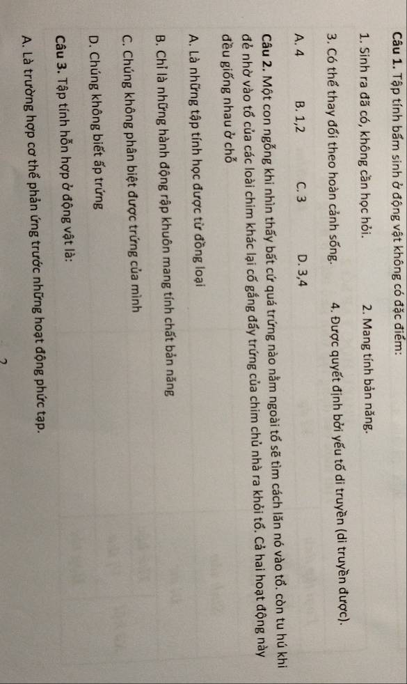 Tập tính bẩm sinh ở động vật không có đặc điểm:
1. Sinh ra đã có, không cần học hỏi. 2. Mang tính bản năng.
3. Có thể thay đổi theo hoàn cảnh sống. 4. Được quyết định bởi yếu tố di truyền (di truyền được).
A. 4 B. 1, 2 C. 3 D. 3, 4
Câu 2. Một con ngỗng khi nhìn thấy bất cứ quá trứng nào nằm ngoài tổ sẽ tìm cách lăn nó vào tổ. còn tu hú khi
đẻ nhờ vào tổ của các loài chim khác lại cố gắng đấy trứng của chim chủ nhà ra khỏi tổ. Cả hai hoạt động này
đều giống nhau ở chỗ
A. Là những tập tính học được từ đồng loại
B. Chỉ là những hành động rập khuôn mang tính chất bản năng
C. Chúng không phân biệt được trứng của mình
D. Chúng không biết ấp trứng
Câu 3. Tập tính hỗn hợp ở động vật là:
A. Là trường hợp cơ thể phản ứng trước những hoạt động phức tạp.