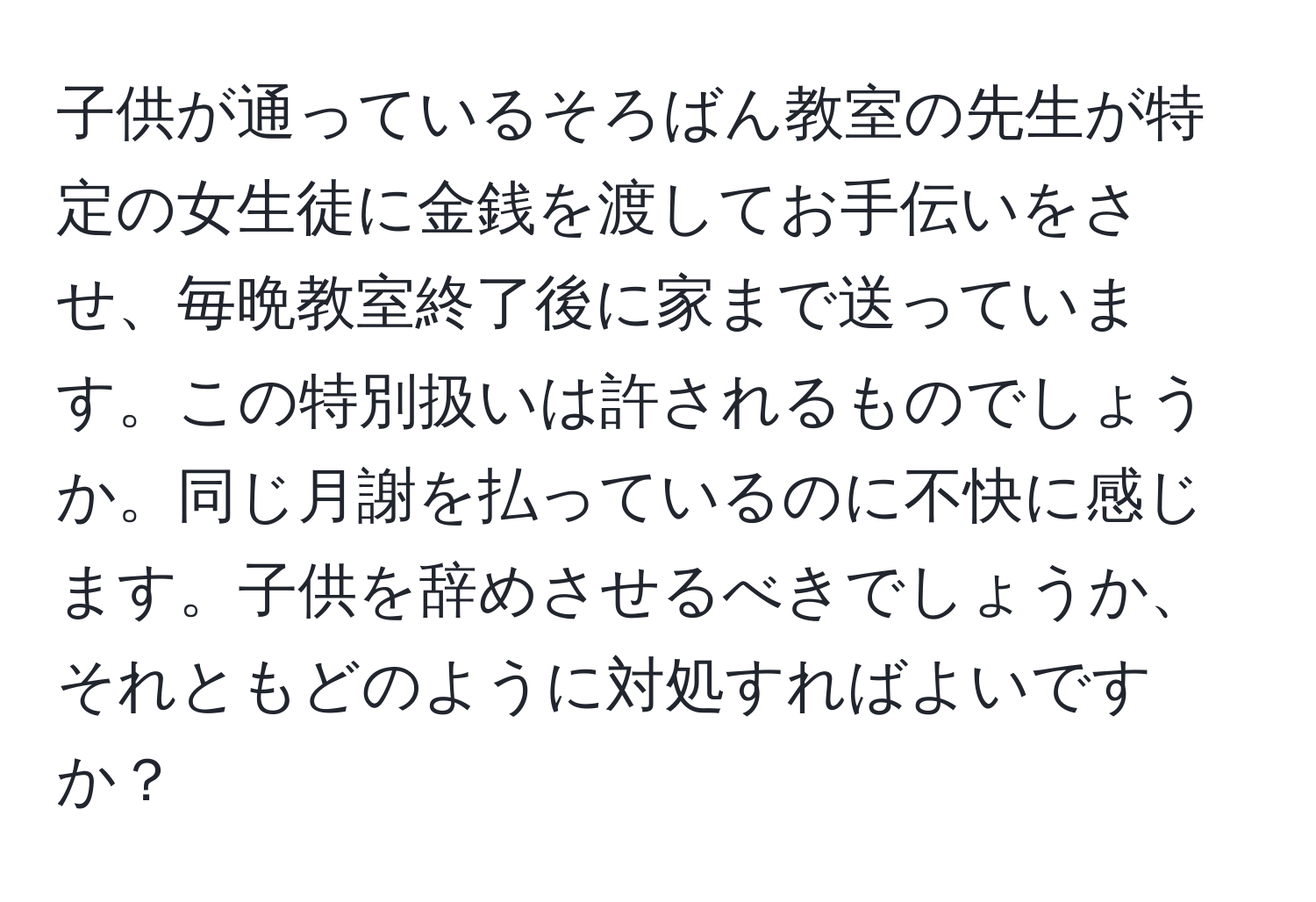 子供が通っているそろばん教室の先生が特定の女生徒に金銭を渡してお手伝いをさせ、毎晩教室終了後に家まで送っています。この特別扱いは許されるものでしょうか。同じ月謝を払っているのに不快に感じます。子供を辞めさせるべきでしょうか、それともどのように対処すればよいですか？