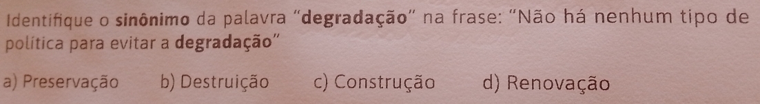 Identifique o sinônimo da palavra "degradação" na frase: "Não há nenhum tipo de
política para evitar a degradação''
a) Preservação b) Destruição c) Construção d) Renovação