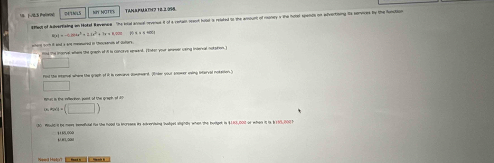 DETAILS MY NOTES TANAPMATH7 10.2.098.
Effect of Advertising on Hotel Revenue The total annual revenue R of a certain resort hotel is related to the amount of money x the hotel spends on advertising its services by the function
R(x)=-0.004x^3+2.1x^2+7x+8,000 (o x* ≤ 400)
where both iRt and x are measured in thousands of dollars.
find the interval where the graph of R is concave upward. (Enter your answer using interval notation.)
find the interval where the graph of R is concave downward. (Enter your answer using interval notation.)
□ 
What is the inflection point of the graph of R?
(x,R(x))=(□ )
(b) Would it be more beneficial for the hotel to increase its advertising budget slightly when the budget is $165,000 or when it is $185,000?
$165,000
$1B5,000
Need Help? Ronad V