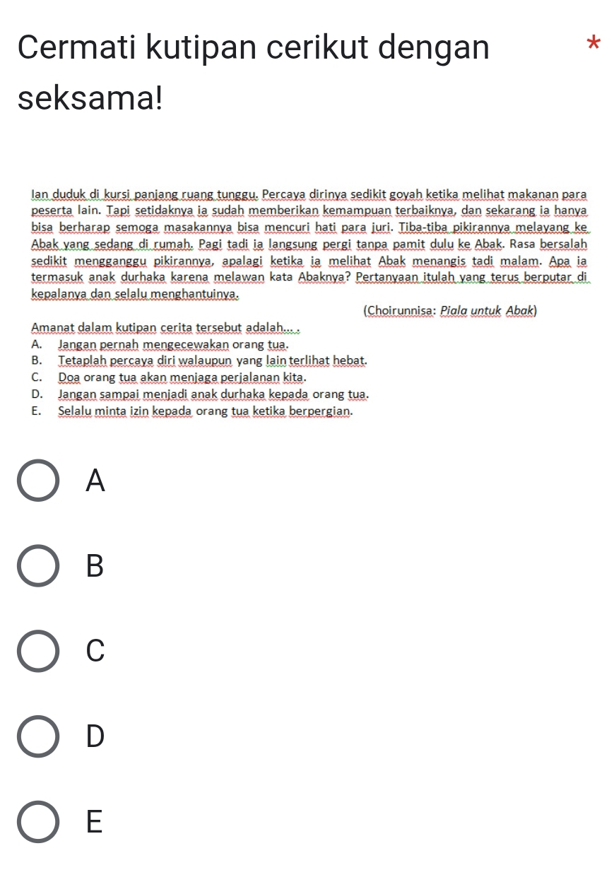 Cermati kutipan cerikut dengan
*
seksama!
Ian duduk di kursi panjang ruang tunggu. Percaya dirinya sedikit goyah ketika melihat makanan para
peserta lain. Tapi setidaknya ia sudah memberikan kemampuan terbaiknya, dan sekarang ia hanya
bisa berharap semoga masakannya bisa mencuri hati para juri. Tiba-tiba pikirannya melayang ke
Abak yang sedang di rumah. Pagi tadi ia langsung pergi tanpa pamit dulu ke Abak. Rasa bersalah
sedikit mengganggu pikirannya, apalagi ketika ia melihat Abak menangis tadi malam. Apa ia
termasuk anak durhaka karena melawan kata Abaknya? Pertanyaan itulah yang terus berputar di
kepalanya dan selalu menghantuinya.
(Choirunnisa: Piala untuk Abak)
Amanat dalam kutipan cerita tersebut adalah... .
A. Jangan pernah mengecewakan orang tua.
B. Tetaplah percaya diri walaupun yang lain terlihat hebat.
C. Doa orang tua akan menjaga perjalanan kita.
D. Jangan sampai menjadi anak durhaka kepada orang tua.
E. Selalu minta izin kepada orang tua ketika berpergian.
A
B
C
D
E