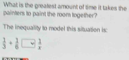 What is the greatest amount of time it takes the 
painters to paint the room together? 
The inequality to model this situation is:
 1/3 + 1/6 □  1/x 