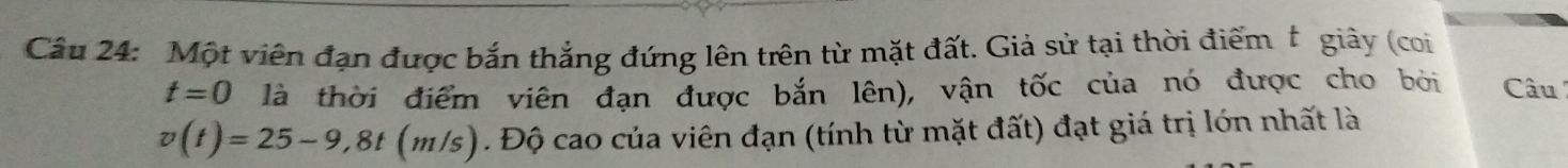 Một viên đạn được bắn thắng đứng lên trên từ mặt đất. Giả sử tại thời điểm giây (coi
t=0 là thời điểm viên đạn được bắn lên), vận tốc của nó được cho bởi Câu
v(t)=25-9,8t (m/s). Độ cao của viên đạn (tính từ mặt đất) đạt giá trị lớn nhất là