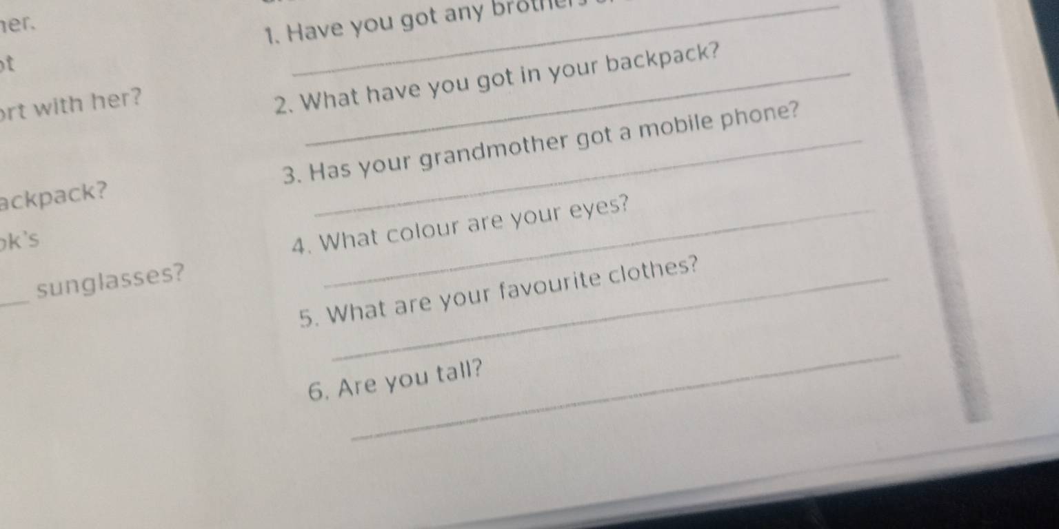 er. 
f 1. Have you got any brote 
ort with her? 
2. What have you got in your backpack? 
3. Has your grandmother got a mobile phone? 
ackpack? 
k's 
4. What colour are your eyes? 
_ 
sunglasses? 
5. What are your favourite clothes? 
_ 
6. Are you tall?