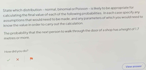 State which distribution - normal, binomial or Poisson - is likely to be appropriate for 
calculating the final value of each of the following probabilities. In each case specify any 
assumptions that would need to be made, and any parameters of which you would need to 
know the value in order to carry out the calculation. 
The probability that the next person to walk through the door of a shop has a height of 1.7
metres or more. 
How did you do? 
× 
View answer