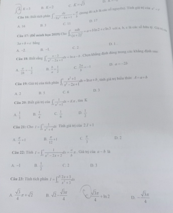 a K=3 B. K=2 C. K=sqrt(3) D. P_6=-
Câu 16: Biết tích phân ∈t _(-1)^1 dx/9x^2-6x+1 = a/b  (trong đó a,b là các số nguyên). Tỉnh giá trị của a^2+b^2
A. 16 B. 3 C. 11 D. 17
Câu 17: (Đề minh họa 2019) Cho ∈t _0^(1frac xadx)(x+2)^2=a+bln 2+cln 3 với a, b, c là các số hữu tỷ. Giá trị của
3a+b+c bàng
A. -2. B. -1. C. 2 . D. 1 .
Câu 18: Biết rằng ∈t _1^(3frac x-3)x^2-2x+1dx=ln a-b. Chọn khẳng định đúng trong các khẳng định sau:
A.  a/2b =- 1/2  B.  b/a = 1/2  C.  2a/b =-1 D. a=-2b
Câu 19: Giả trị của tích phân ∈t _2^(3frac x^2)+1x^2-2x+1dx=ln a+b , tính giá trị biểu thức A=a+b
A. 2 B. 5 C. 6 D. 3
Câu 20: Biết giá trị của ∈t _0^(1frac 1)x^2+1dx=Kπ ,timK
A.  1/3  B.  1/4  C.  1/6  D.  1/2 
Câu 21: Cho I=∈t _0^(2frac 1)x^2+4dx Tính giá trị của 2J+1
A.  π /4 +1 B.  π /12 +1 C.  π /3  D. 2
Câu 22: Tính I=∈t _0^(2frac 1)x^2-2x+2dx= a/b π. Giả trị của a-b là
A. ~1 B.  1/2  C. 2 D. 3
Câu 23: Tính tích phân I=∈t _0^((sqrt(3))frac 2x+3)x^2+3dx
A.  sqrt(3)/4 π +sqrt(2) B. sqrt(2)- sqrt(3)π /4  C  sqrt(3)π /4 +ln 2 D. - sqrt(3)π /4 