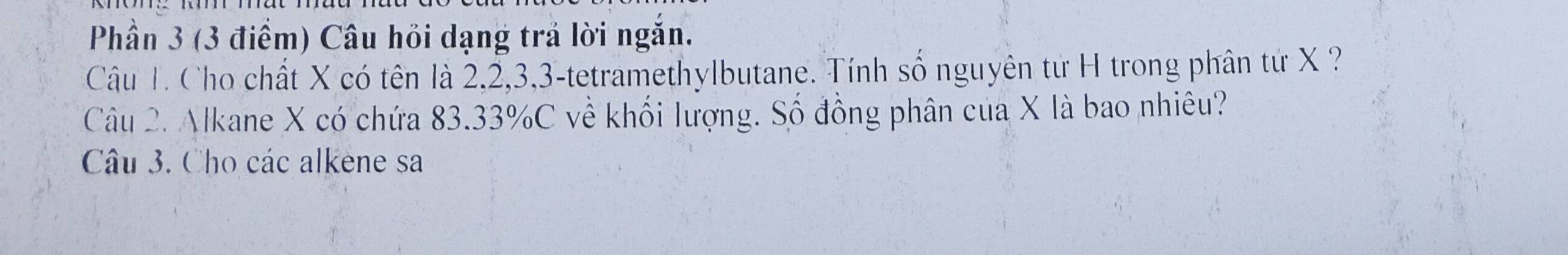 Phần 3 (3 điểm) Câu hỏi dạng trả lời ngắn. 
Câu T. Cho chất X có tên là 2, 2, 3, 3 -tetramethylbutane. Tính số nguyên từ H trong phân từ X ? 
Câu 2. Alkane X có chứa 83.33% C về khối lượng. Số đồng phân của X là bao nhiêu? 
Câu 3. Cho các alkene sa