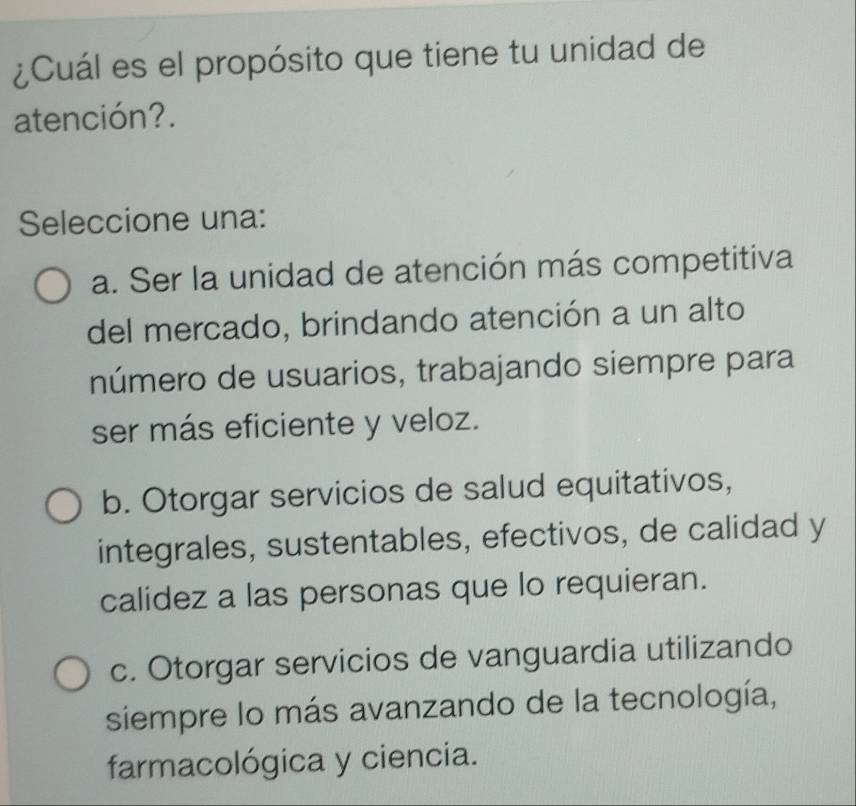 ¿Cuál es el propósito que tiene tu unidad de
atención?.
Seleccione una:
a. Ser la unidad de atención más competitiva
del mercado, brindando atención a un alto
número de usuarios, trabajando siempre para
ser más eficiente y veloz.
b. Otorgar servicios de salud equitativos,
integrales, sustentables, efectivos, de calidad y
calidez a las personas que lo requieran.
c. Otorgar servicios de vanguardia utilizando
siempre lo más avanzando de la tecnología,
farmacológica y ciencia.