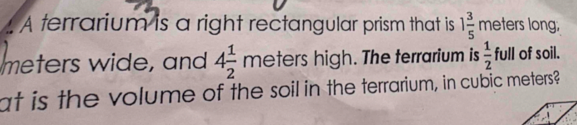 A terrarium is a right rectangular prism that is 1 3/5  meters long,
meters wide, and 4 1/2 meters high. The terrarium is  1/2 full of soil. 
at is the volume of the soil in the terrarium, in cubic meters?