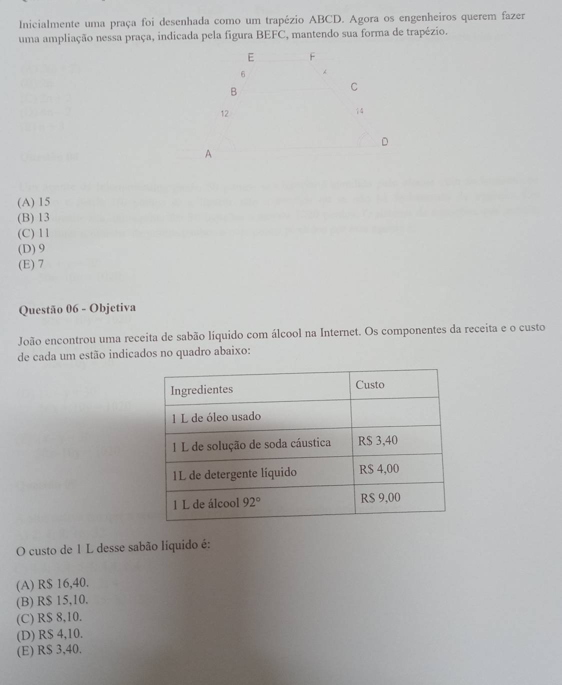 Inicialmente uma praça foi desenhada como um trapézio ABCD. Agora os engenheiros querem fazer
uma ampliação nessa praça, indicada pela figura BEFC, mantendo sua forma de trapézio.
(A) 15
(B) 13
(C) 11
(D) 9
(E) 7
Questão 06 - Objetiva
João encontrou uma receita de sabão líquido com álcool na Internet. Os componentes da receita e o custo
de cada um estão indicados no quadro abaixo:
O custo de 1 L desse sabão líquido é:
(A) R$ 16,40.
(B) R$ 15,10.
(C) R$ 8,10.
(D) R$ 4,10.
(E) R$ 3,40.