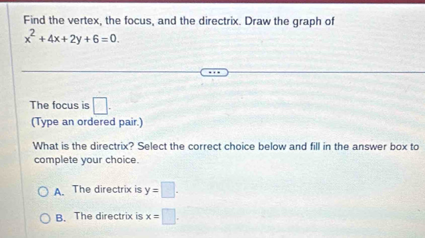 Find the vertex, the focus, and the directrix. Draw the graph of
x^2+4x+2y+6=0. 
The focus is □ . 
(Type an ordered pair.)
What is the directrix? Select the correct choice below and fill in the answer box to
complete your choice.
A. The directrix is y=□.
B. The directrix is x=□.