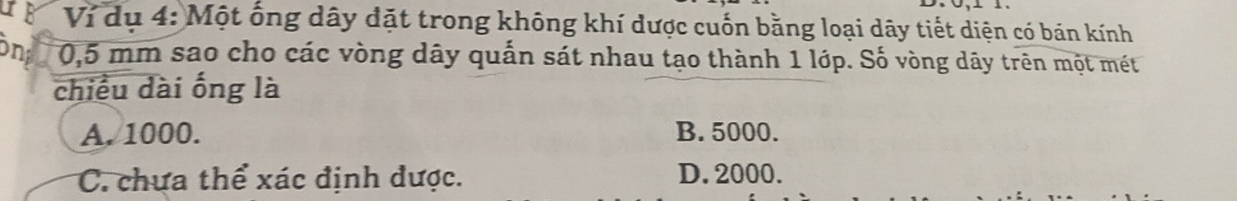 or Ví dụ 4: Một ống dây đặt trong không khí được cuốn bằng loại dãy tiết diện có bán kính
in 0,5 mm sao cho các vòng dây quấn sát nhau tạo thành 1 lớp. Số vòng dây trên một mét
chiều dài ống là
A. 1000. B. 5000.
C. chưa thể xác định được. D. 2000.