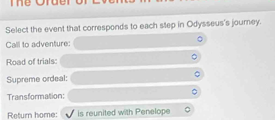 Ine Order 
Select the event that corresponds to each step in Odysseus's journey. 
Call to adventure: 
Road of trials: 
Supreme ordeal: 
Transformation: 
Return home: is reunited with Penelope