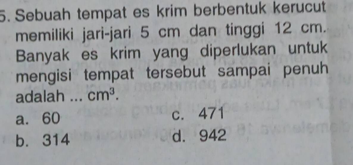 Sebuah tempat es krim berbentuk kerucut
memiliki jari-jari 5 cm dan tinggi 12 cm.
Banyak es krim yang diperlukan untuk
mengisi tempat tersebut sampai penuh 
adalah ... cm^3.
a. 60 c. 471
b. 314 d. 942