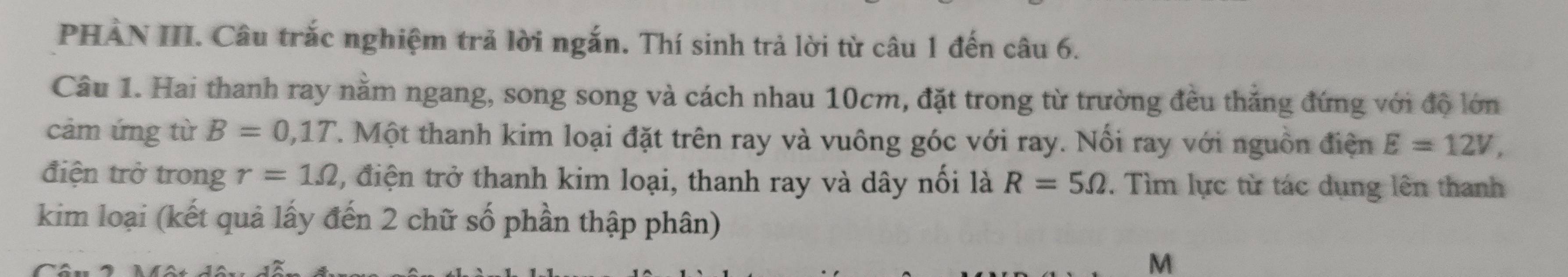 PHẢN III. Câu trắc nghiệm trả lời ngắn. Thí sinh trả lời từ câu 1 đến câu 6. 
Câu 1. Hai thanh ray nằm ngang, song song và cách nhau 10cm, đặt trong từ trường đều thẳng đứng với độ lớn 
cảm ứng từ B=0,1T T. Một thanh kim loại đặt trên ray và vuông góc với ray. Nổi ray với nguồn điện E=12V, 
điện trở trong r=1Omega 2, điện trở thanh kim loại, thanh ray và dây nối là R=5Omega. Tìm lực từ tác dụng lên thanh 
kim loại (kết quả lấy đến 2 chữ số phần thập phân)
M