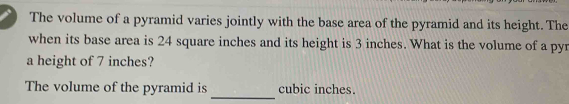 The volume of a pyramid varies jointly with the base area of the pyramid and its height. The 
when its base area is 24 square inches and its height is 3 inches. What is the volume of a pyr 
a height of 7 inches? 
_ 
The volume of the pyramid is cubic inches.