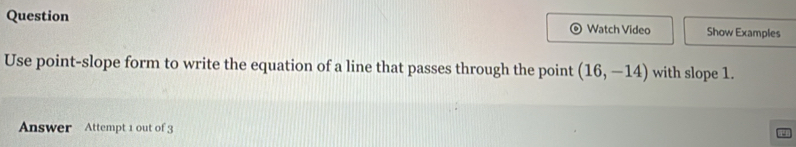 Question Watch Video Show Examples 
Use point-slope form to write the equation of a line that passes through the point (16,-14) with slope 1. 
Answer Attempt 1 out of 3