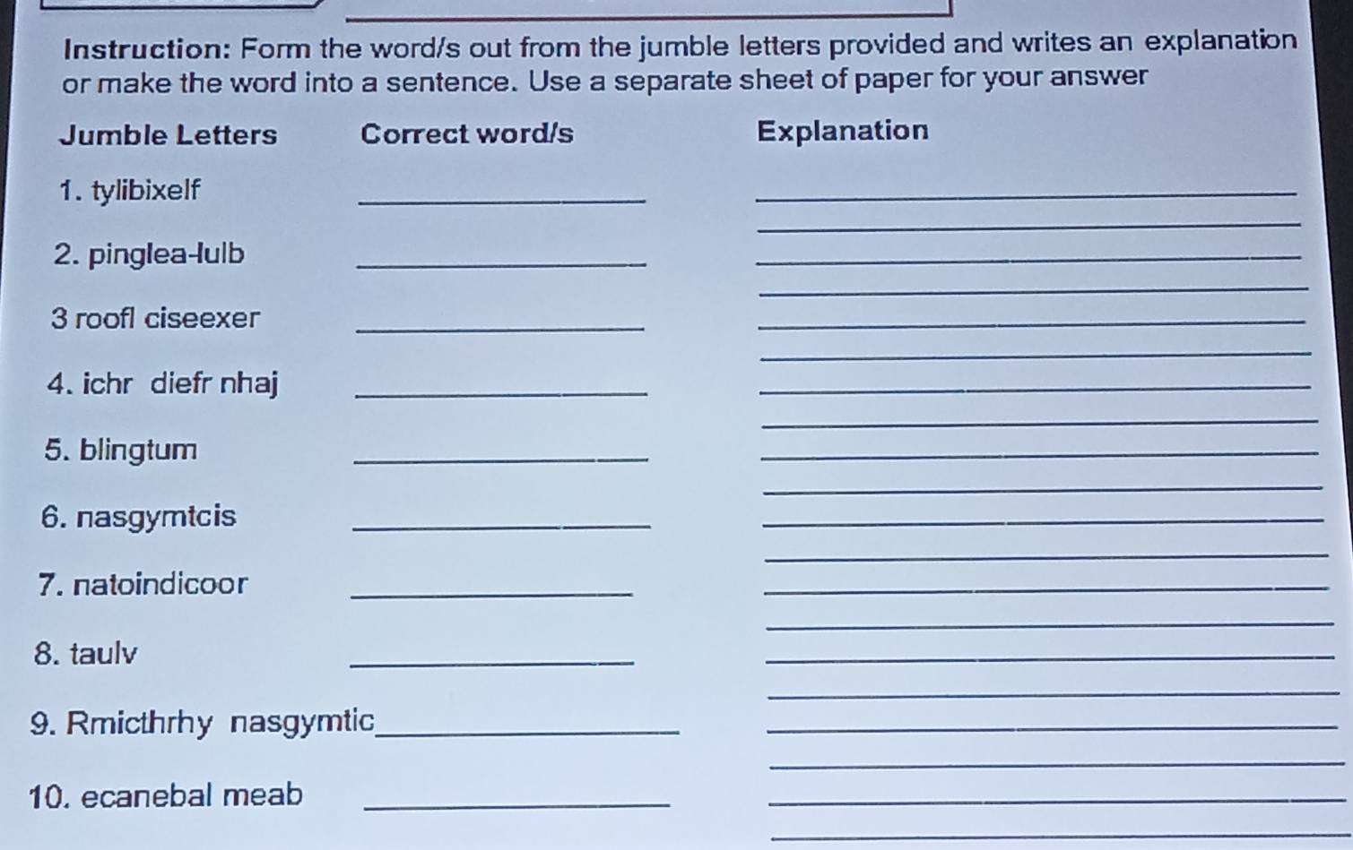 Instruction: Form the word/s out from the jumble letters provided and writes an explanation 
or make the word into a sentence. Use a separate sheet of paper for your answer 
Jumble Letters Correct word/s Explanation 
_ 
1. tylibixelf 
_ 
_ 
2. pinglea-lulb_ 
_ 
_ 
3 roofl ciseexer_ 
_ 
_ 
4. ichr diefr nhaj_ 
_ 
_ 
5. blingtum 
_ 
_ 
_ 
6. nasgymtcis_ 
_ 
_ 
7. natoindicoor_ 
_ 
_ 
8. taulv 
_ 
_ 
_ 
9. Rmicthrhy nasgymtic_ 
_ 
_ 
10. ecanebal meab_ 
_ 
_