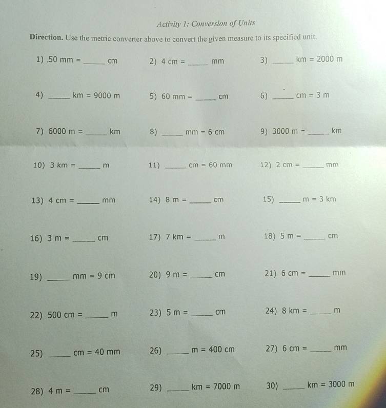 Activity 1: Conversion of Units 
Direction. Use the metric converter above to convert the given measure to its specified unit. 
1).50mm= _  cm 2) 4cm= _ mm 3) _ km=2000m
4) _ km=9000m 5) 60mm= _ cm 6) _ cm=3m
7) 6000m= _  km 8) _ mm=6cm 9) 3000m= _ km
10) 3km= _ m 11) _ cm=60mm 12) 2cm= _ mm
13) 4cm= _ m m 14) 8m= _  cm 15) _ m=3km
16) 3m= _ cm 17) 7km= _ m 18) 5m= _  cm
19) _ mm=9cm 20) 9m= _  cm 21) 6cm= _  mm
22) 500cm= _  m 23) 5m= _ cm 24) 8km= _ m
25) _ cm=40mm 26) _ m=400cm 27) 6cm= _ mm
28) 4m= _  cm 29) _ km=7000m 30) _ km=3000m