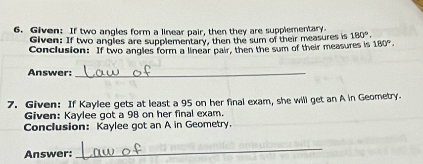 Given: If two angles form a linear pair, then they are supplementary. 
Given: If two angles are supplementary, then the sum of their measures is 180°. 
Conclusion: If two angles form a linear pair, then the sum of their measures is 180°. 
Answer:_ 
7. Given: If Kaylee gets at least a 95 on her final exam, she will get an A in Geometry. 
Given: Kaylee got a 98 on her final exam. 
Conclusion: Kaylee got an A in Geometry. 
Answer: 
_