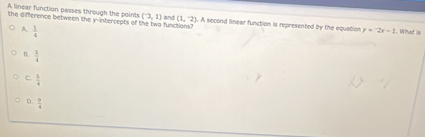 the difference between the y-intercepts of the two fun (1,^-2)
A linear function passes through the points (^-3,1) and . A second linear function is represented by the equation y=-2x-1. What is
A.  1/4 
B.  3/4 
C.  5/4 
D.  9/4 