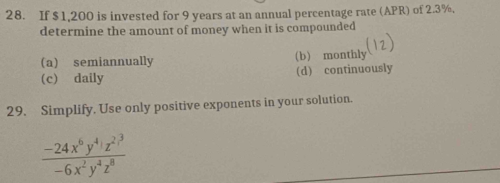 If $1,200 is invested for 9 years at an annual percentage rate (APR) of 2.3%,
determine the amount of money when it is compounded
(a) semiannually (b monthly
(c) daily (d) continuously
29. Simplify. Use only positive exponents in your solution.
frac -24x^6y^4z^(2^3)-6x^2y^4z^8