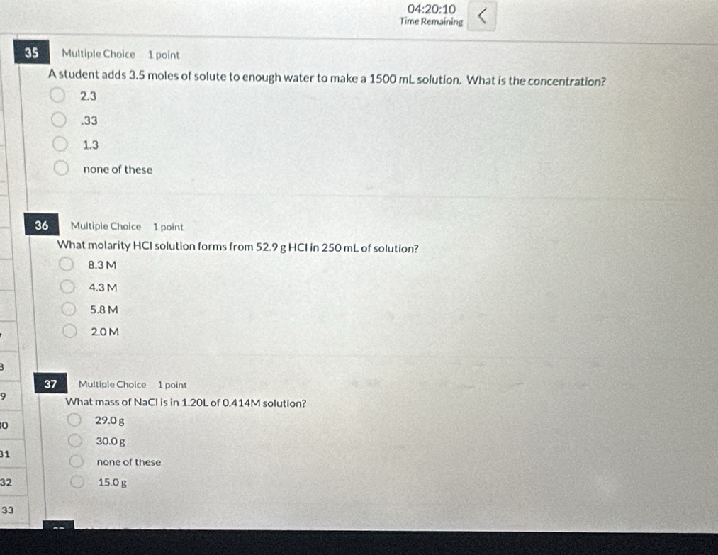 04:20:10 
Time Remaining
35 Multiple Choice 1 point
A student adds 3.5 moles of solute to enough water to make a 1500 mL solution. What is the concentration?
2.3 . 33
1.3
none of these
36 Multiple Choice 1 point
What molarity HCI solution forms from 52.9 g HCI in 250 mL of solution?
8.3 M
4.3 M
5.8 M
2.0 M
37 Multiple Choice 1 point
9 What mass of NaCl is in 1.20L of 0.414M solution?
0
29.0 g
30.0 g
31
none of these
32 15.0 g
33