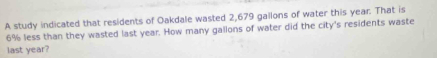 A study indicated that residents of Oakdale wasted 2,679 gallons of water this year. That is
6% less than they wasted last year. How many gallons of water did the city's residents waste 
last year?