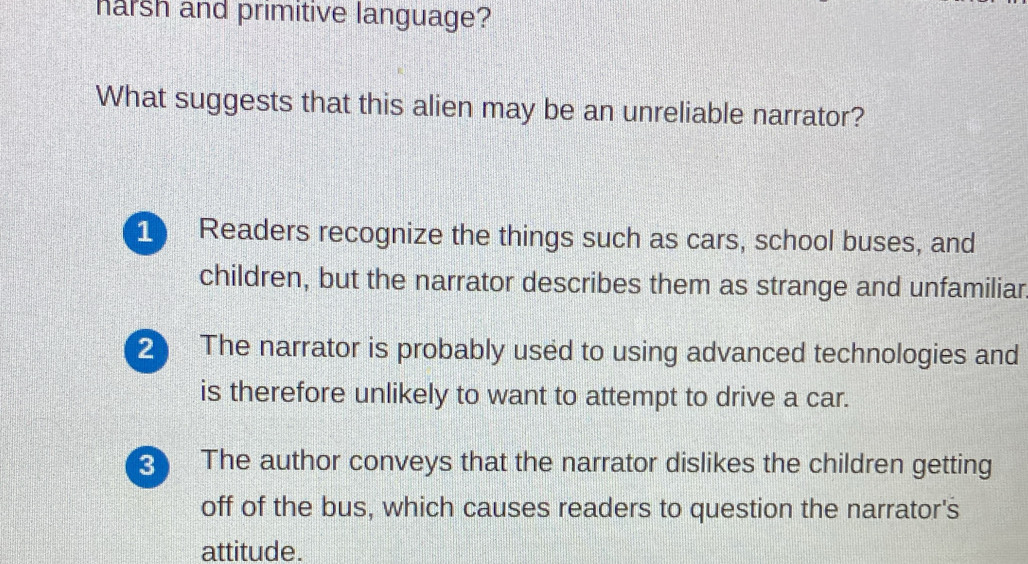 harsh and primitive language?
What suggests that this alien may be an unreliable narrator?
1 Readers recognize the things such as cars, school buses, and
children, but the narrator describes them as strange and unfamiliar
2 The narrator is probably used to using advanced technologies and
is therefore unlikely to want to attempt to drive a car.
3 The author conveys that the narrator dislikes the children getting
off of the bus, which causes readers to question the narrator's
attitude.