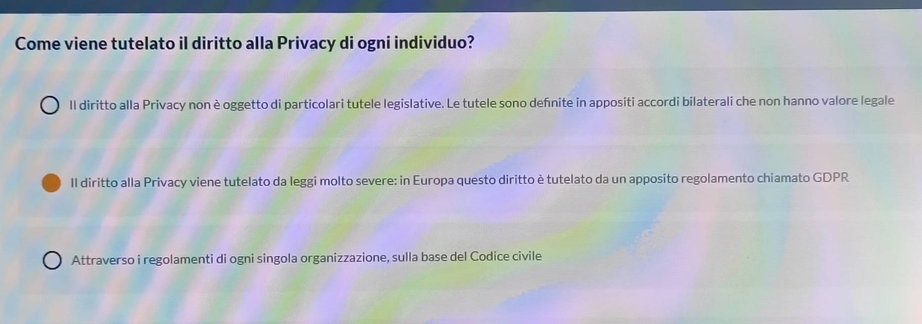 Come viene tutelato il diritto alla Privacy di ogni individuo?
ll diritto alla Privacy non è oggetto di particolari tutele legislative. Le tutele sono defnite in appositi accordi bilaterali che non hanno valore legale
Il diritto alla Privacy viene tutelato da leggi molto severe: in Europa questo diritto è tutelato da un apposito regolamento chiamato GDPR
Attraverso i regolamenti di ogni singola organizzazione, sulla base del Codice civile