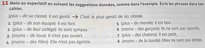 Mets au superlatif en suivant les suggestions données, comme dans l'exemple. Écris les phrases dans ton
cahier.
(plus - de sa classe) Il est gentil. - C'est le plus gentil de sa classe.
1 (plus - de son équipe) Il est fort. 5 (plus - du monde) Il est bon.
2 (plus - de leur collège) Ils sont sympas. 6 (moins - des garçons) Ils ne sont pas sportifs.
3 (moins - de tous) Il n'est pas ouvert. 7 (plus - des chatons) Il est petit.
4 (moins - des filles) Elle n'est pas égoïste. 8 (moins - de la bande) Elles ne sont pas drôles.