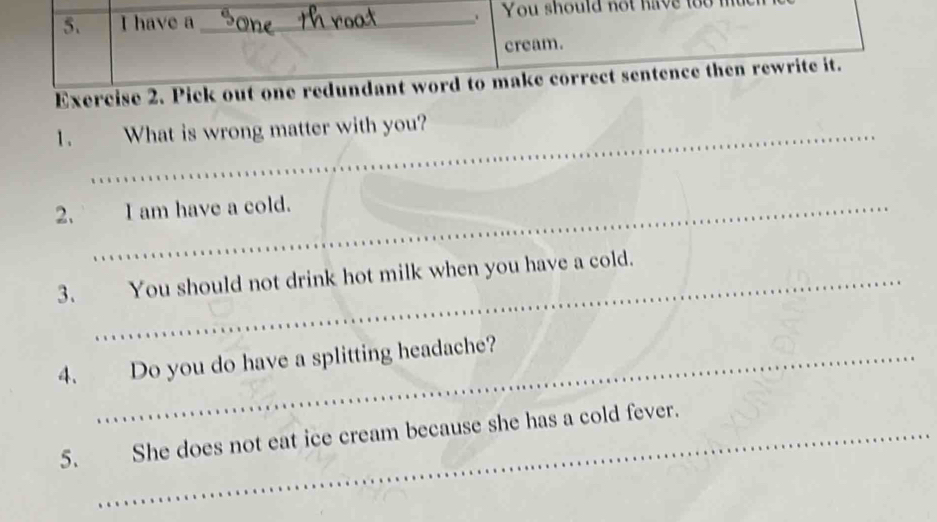 have a _You should not have to 
cream. 
Exercise 2. Pick out one redundant word to make correct sentence then rewrite it. 
1. What is wrong matter with you? 
2. I am have a cold. 
3. You should not drink hot milk when you have a cold. 
4. Do you do have a splitting headache? 
5. She does not eat ice cream because she has a cold fever.