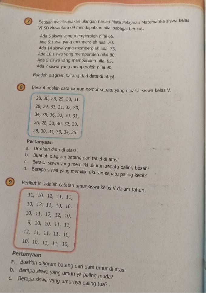 Setelah melaksanakan ulangan harían Mata Pelajaran Matematika siswa kelas 
VI SD Nusantara 04 mendapatkan nilai sebagai berikut. 
Ada 5 siswa yang memperoleh nilai 65. 
Ada 9 siswa yang memperoleh nilai 70. 
Ada 14 siswa yang memperoleh nilai 75. 
Ada 10 siswa yang memperoleh nilai 80. 
Ada 5 siswa yang memperoleh nilai 85. 
Ada 7 siswa yang memperoleh nilai 90. 
Buatlah diagram batang dari data di atas! 
8 Berikut adalah data ukuran nomor sepatu yang dipakai siswa kelas V.
28, 30, 28, 29, 30, 31,
28, 29, 33, 31, 32, 30,
34, 35, 36, 32, 30, 31,
36, 28, 30, 40, 32, 30,
28, 30, 31, 33, 34, 35
Pertanyaan 
a. Urutkan data di atas! 
b. Buatlah diagram batang dari tabel di atas! 
c. Berapa siswa yang memiliki ukuran sepatu paling besar? 
d. Berapa siswa yang memiliki ukuran sepatu paling kecil? 
9 Berikut ini adalah catatan umur siswa kelas V dalam tahun.
11, 10, 12, 11, 11,
10, 13, 11, 10, 10,
10, 11, 12, 12, 10,
9, 10, 10, 11, 11,
12, 11, 11, 11, 10,
10, 10, 11, 11, 10, 
Pertanyaan 
a. Buatlah diagram batang dari data umur di atas! 
b. Berapa siswa yang umurnya paling muda? 
c. Berapa siswa yang umurnya paling tua?