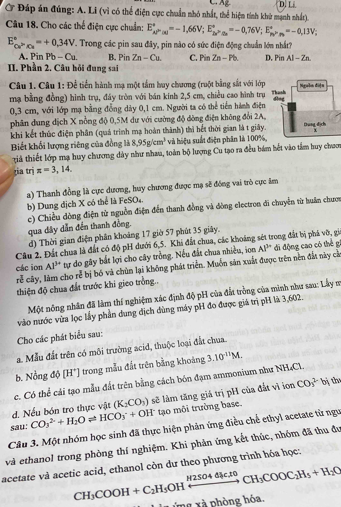 C. Ag. D. Li.
Ở Đáp án đúng: A. Li (vì có thể điện cực chuẩn nhỏ nhất, thể hiện tính khử mạnh nhất).
Câu 18. Cho các thế điện cực chuẩn: E_Al^(3+)/Al^circ =-1,66V;E_Zn^(2+)/Zn^circ =-0,76V;E_pb^(2+)/Pb^circ =-0,13V;
E_Cu^(2+)/Cu^circ =+0,34V. Trong các pin sau đây, pin nào có sức điện động chuẩn lớn nhất?
A. Pin Pb-Cu. B. Pin Zn-Cu. C. Pin Zn-Pb. D. Pin Al-Zn.
II. Phần 2. Câu hỏi đung sai
Câu 1. Câu 1: Để tiến hành mạ một tấm huy chương (ruột bằng sắt với lớp
mạ bằng đồng) hình trụ, đáy tròn với bán kính 2,5 cm, chiều cao hình trụ
0,3 cm, với lớp mạ bằng đồng dày 0,1 cm. Người ta có thể tiến hành điện
phân dung dịch X nồng độ 0,5M dư với cường độ dòng điện không đổi 2A,
khi kết thúc điện phân (quá trình mạ hoàn thành) thì hết thời gian là t giây.
Biết khối lượng riêng của đồng là 8,95g/cm^3 và hiệu suất điện phân là 100%,
giả thiết lớp mạ huy chương dày như nhau, toàn bộ lượng Cu tạo ra đều bám hết vào tấm huy chươn
gia trị π =3,14.
a) Thanh đồng là cực dương, huy chương được mạ sẽ đóng vai trò cực âm
b) Dung dịch X có thể là FeSO₄.
c) Chiều dòng điện từ nguồn điện đến thanh đồng và dòng electron di chuyển từ huân chươn
qua dây dẫn đến thanh đồng.
d) Thời gian điện phân khoảng 17 giờ 57 phút 35 giây.
Câu 2. Đất chua là đất có độ pH dưới 6,5. Khi đất chua, các khoáng sét trong đất bị phá vỡ, gia
các ion Al^(3+) tự do gây bất lợi cho cây trồng. Nếu đất chua nhiều, ion Al^(3+) di động cao có thể gá
rễ cây, làm cho rễ bị bó và chùn lại không phát triển. Muốn sản xuất được trên nền đất này cầ
thiện độ chua đất trước khi gieo trồng..
Một nông nhân đã làm thí nghiệm xác định độ pH của đất trồng của mình như sau: Lấy m
vào nước vừa lọc lấy phần dung dịch dùng máy pH đo được giá trị pH là 3,602.
Cho các phát biểu sau:
a. Mẫu đất trên có môi trường acid, thuộc loại đất chua.
b. Nồng độ [H⁺] trong mẫu đất trên bằng khoảng 3.10^(-11)M.
c. Có thể cải tạo mẫu đất trên bằng cách bón đạm ammonium như NH₄Cl.
d. Nếu bón tro thực vật (K_2CO_3) sẽ làm tăng giá trị pH của đất vì ion CO_3^((2-)bi th
sau: CO_3^(2-)+H_2)Oleftharpoons HCO_3^(-+OH^-) tạo môi trường base.
Câu 3. Một nhóm học sinh đã thực hiện phản ứng điều chế ethyl acetate từ ngư
và ethanol trong phòng thí nghiệm. Khi phản ứng kết thúc, nhóm đã thu đu
acetate và acetic acid, ethanol còn dư theo phương trình hóa học:
CH_3COOH+C_2H_5OHxrightarrow H2SO4dac,toCH_3COOC_2H_5+H_2O
ứng xà phòng hóa.