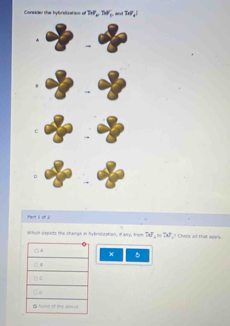 Consider the hybridization of TeF_6, TeF_5 , and TeF_4J
Part 1 of 2 
Which depicts the change in hybridization, if any, from TeF_4 to TeF ? Check all that apply. 
×