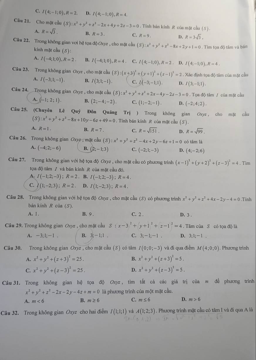 C. I(4;-1;0),R=2. D. I(4;-1;0),R=4.
Câu 21. Cho mặt cầu (S):x^2+y^2+z^2-2x+4y+2z-3=0. Tính bán kính R của mặt cầu (S).
A. R=sqrt(3). B. R=3. C. R=9. D. R=3sqrt(3).
Câu 22. Trong không gian vơi hệ tọa độ Oxyz , cho mặt cầu (S):x^2+y^2+z^2-8x+2y+1=0. Tìm tọa độ tâm và bán
kính mặt cầu (S):
A. I(-4;1;0),R=2. B. I(-4;1;0),R=4. C. I(4;-1;0),R=2 D. I(4;-1;0),R=4.
Câu 23. Trong không gian Oxyz , cho mặt cầu (S):(x+3)^2+(y+1)^2+(z-1)^2=2. Xác định tọa độ tâm của mặt cầu
A. I(-3;1;-1). B. I(3;1;-1). C. I(-3;-1;1). D. I(3;-1;1).
Câu 24. Trong không gian Oxyz , cho mặt cầu (S):x^2+y^2+z^2+2x-4y-2z-3=0. Tọa độ tâm / của mặt cầu
A. (-1;2;1). B. (2;-4;-2). C. (1;-2;-1). D. (-2;4;2).
Câu 25. (Chuyên Lê Quý Đôn Quảng Trị ) Trong không gian Oxyz , cho mặt cầu
(S): x^2+y^2+z^2-8x+10y-6z+49=0. Tính bán kính R của mặt cầu (S).
A. R=1. B. R=7. C. R=sqrt(151). D. R=sqrt(99).
Câu 26. Trong không gian Oxyz, mặt cầu (S):x^2+y^2+z^2-4x+2y-6z+1=0 có tâm là
A. (-4;2;-6) B. (2;-1;3) C. (-2;1;-3) D. (4;-2;6)
Câu 27. Trong không gian với hệ tọa độ Oxyz , cho mặt cầu có phương trình (x-1)^2+(y+2)^2+(z-3)^2=4. Tìm
tọa độ tâm / và bán kính R của mặt cầu đó.
A. I(-1;2;-3);R=2. B. I(-1;2;-3);R=4.
C. (1;-2;3);R=2. D. I(1;-2;3);R=4.
Câu 28. Trong không gian với hệ tọa độ Oxyz , cho mặt cầu (S) có phương trình x^2+y^2+z^2+4x-2y-4=0.Tính
bán kính R của (S).
A. 1. B. 9 . C. 2 . D. 3 .
Câu 29. Trong không gian Oxyz , cho mặt cầu 。 S:x-3)^2+|y+1^2+|z-1|^2=4. Tâm của S có tọa độ là
A. -3;1;-1 . B. 3;-1;1. C. 3;-1;-1. D. 3;1;-1.
Câu 30. Trong không gian Oxyz , cho mặt cầu (S) có tâm I(0;0;-3) và đi qua điểm M(4;0;0). Phương trình
A. x^2+y^2+(z+3)^2=25. B. x^2+y^2+(z+3)^2=5.
C. x^2+y^2+(z-3)^2=25. D. x^2+y^2+(z-3)^2=5.
Câu 31. Trong không gian hệ tọa độ Oxyz , tìm tất cả các giá trị của m để phương trình
x^2+y^2+z^2-2x-2y-4z+m=0 là phương trình của một mặt cầu.
A. m<6</tex> B. m≥ 6 C. m≤ 6 D. m>6
Câu 32. Trong không gian Oxyz cho hai điểm I(1;1;1) và A(1;2;3). Phương trình mặt cầu có tâm I và đi qua A là