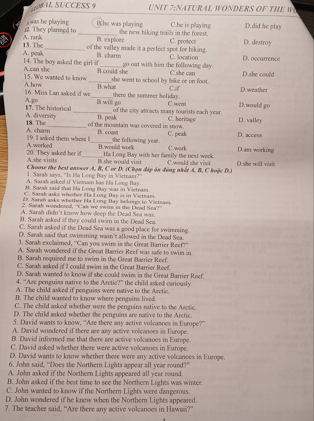 GLOBALSUCCESS 9 UNIT 7:NATURAL WONDERS OF THE W
A.was he playing Blhe was playing C.he is playing D.did he play
12. They planned to _the new hiking trails in the forest.
A. rank B. explore C. protect D. destroy
13. The _of the valley made it a perfect spot for hiking.
A. peak B. charm C. location D. occurrence
14. The boy asked the girl if _go out with him the following day.
A.can she B.could she C.she can D.she could
15. We wanted to know _she went to school by bike or on foot.
A.how B.what D.weather
C.if
16. Miss Lan asked if we_ there the summer holiday.
A.go B.will go C.went D.would go
17. The historical _of the city attracts many tourists each year.
A. diversity B. peak C. heritage D. valley
18. The_ of the mountain was covered in snow.
A. charm B. coast C. peak D. access
19. I asked them where I_ the following year.
A.worked B.would work C.work D.am working
20. They asked her if_ Ha Long Bay with her family the next week.
A.she visits B.she would visit C.would she visit D.she will visit
Choose the best answer A, B, C or D. (Chọn đáp án đúng nhất A, B, C hoặc D.)
1. Sarah says, “Is Ha Long Bay in Vietnam?”
A. Sarah asked if Vietnam has Ha Long Bay.
B. Sarah said that Ha Long Bay was in Vietnam.
C. Sarah asks whether Ha Long Bay is in Vietnam.
D. Sarah asks whether Ha Long Bay belongs to Vietnam.
2. Sarah wondered, “Can we swim in the Dead Sea?”
A. Sarah didn’t know how deep the Dead Sea was.
B. Sarah asked if they could swim in the Dead Sea.
C. Sarah asked if the Dead Sea was a good place for swimming.
D. Sarah said that swimming wasn’t allowed in the Dead Sea.
3. Sarah exclaimed, ^14( Can you swim in the Great Barrier Reef?”
A. Sarah wondered if the Great Barrier Reef was safe to swim in.
B. Sarah required me to swim in the Great Barrier Reef.
C. Sarah asked if I could swim in the Great Barrier Reef.
D. Sarah wanted to know if she could swim in the Great Barrier Reef.
4. “Are penguins native to the Arctic?” the child asked curiously.
A. The child asked if penguins were native to the Arctic.
B. The child wanted to know where penguins lived.
C. The child asked whether were the penguins native to the Arctic.
D. The child asked whether the penguins are native to the Arctic.
5. David wants to know, “Are there any active volcanoes in Europe?”
A. David wondered if there are any active volcanoes in Europe.
B. David informed me that there are active volcanoes in Europe.
C. David asked whether there were active volcanoes in Europe.
D. David wants to know whether there were any active volcanoes in Europe.
6. John said, “Does the Northern Lights appear all year round?”
A. John asked if the Northern Lights appeared all year round.
B. John asked if the best time to see the Northern Lights was winter.
C. John wanted to know if the Northern Lights were dangerous.
D. John wondered if he knew when the Northern Lights appeared.
7. The teacher said, “Are there any active volcanoes in Hawaii?”