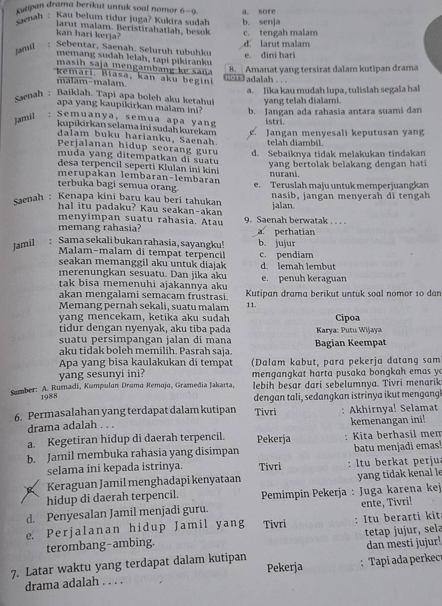 Kutipan drama berikut untuk soal nomor 6-9. a. sore
Saenah: Kau belum tidur juga? Kukira sudah b. senja
larut malam. Beristirahatlah, besok c. tengah malam
kan hari kerja?
Jamil : Sebentar, Saenah. Seluruh tubuhku d. larut malam
e. dini hari
memang sudah lelah, tapi pikiranku
masih saja mengambang kɐ saña 8. Amanat yang tersirat dalam kutipan drama
kemari. Biasa, kan aku begini HoTs adalah .. .
malam-malam.
Saenah : Baiklah. Tapi apa boleh aku ketahui a. Jika kau mudah lupa, tulislah segala hal
yang telah dialami.
apa yang kaupikirkan malam ini?
Jamil : Semuanya, semua apa yang b. Jangan ada rahasia antara suami dan
istri.
kupikirkan selama ini sudah kurekam c. Jangan menyesali keputusan yang
dalam buku harianku, Saenah. telah diambil.
Perjalanan hidup seorang guru d. Sebaiknya tidak melakukan tindakan
muda yang ditempatkan di suatu yang bertolak belakang dengan hati
desa terpencil seperti Klulan ini kini
merupakan lembaran-lembaran nurani.
terbuka bagi semua orang. e. Teruslah maju untuk memperjuangkan
Saenah : Kenapa kini baru kau beri tahukan jalan. nasib, jangan menyerah di tengah
hal itu padaku? Kau seakan-akan
menyimpan suatu rahasia. Atau 9. Saenah berwatak . . . .
memang rahasia? a. perhatian
Jamil : Sama sekali bukan rahasia, sayangku! b. jujur
Malam-malam di tempat terpencil c. pendiam
seakan memanggil aku untuk diajak d. lemah lembut
merenungkan sesuatu. Dan jika aku e. penuh keraguan
tak bisa memenuhi ajakannya aku
akan mengalami semacam frustrasi. Kutipan drama berikut untuk soal nomor 10 dan
Memang pernah sekali, suatu malam 11.
yang mencekam, ketika aku sudah Cipoa
tidur dengan nyenyak, aku tiba pada  Karya: Putu Wijaya
suatu persimpangan jalan di mana
Bagian Keempat
aku tidak boleh memilih. Pasrah saja.
Apa yang bisa kaulakukan di tempat (Dalam kabut, para pekerja datang sam
yang sesunyi ini? mengangkat harta pusaka bongkah emas yo
Sumber: A. Rumadi, Kumpulan Drama Remaja, Gramedia Jakarta, lebih besar dari sebelumnya. Tivri menariki
1988
dengan tali, sedangkan istrinya ikut mengangl
6. Permasalahan yang terdapat dalam kutipan Tivri Akhirnya! Selamat
:
drama adalah . . .
kemenangan ini!
a. Kegetiran hidup di daerah terpencil. Pekerja : Kita berhasil mem
b. Jamil membuka rahasia yang disimpan batu menjadi emas!
selama ini kepada istrinya. Tivri : ltu berkat perjua
Keraguan Jamil menghadapi kenyataan yang tidak kenal le
hidup di daerah terpencil.
Pemimpin Pekerja : Juga karena kej
d. Penyesalan Jamil menjadi guru. ente, Tivri!
e. Perjalanan hidup Jamil yang Tivri : Itu berarti kit:
terombang-ambing. tetap jujur, sela
7. Latar waktu yang terdapat dalam kutipan dan mesti jujur!
Pekerja
drama adalah . . . . : Tapi ada perkec