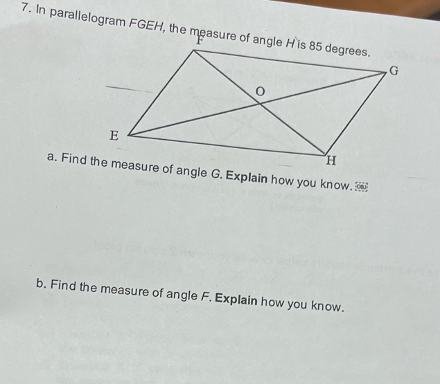 In parallelogram FGEH, the measure of angle H is 85 degrees. 
b. Find the measure of angle F. Explain how you know.